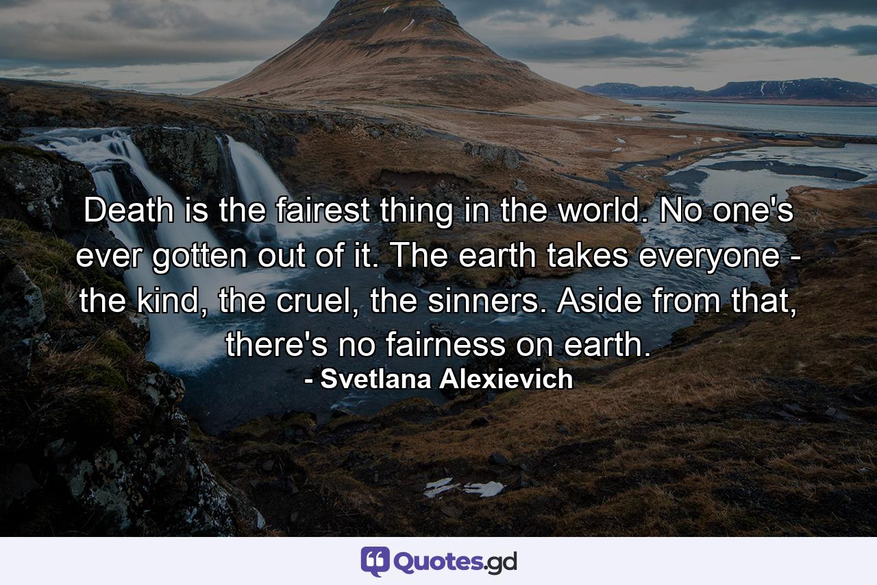 Death is the fairest thing in the world. No one's ever gotten out of it. The earth takes everyone - the kind, the cruel, the sinners. Aside from that, there's no fairness on earth. - Quote by Svetlana Alexievich