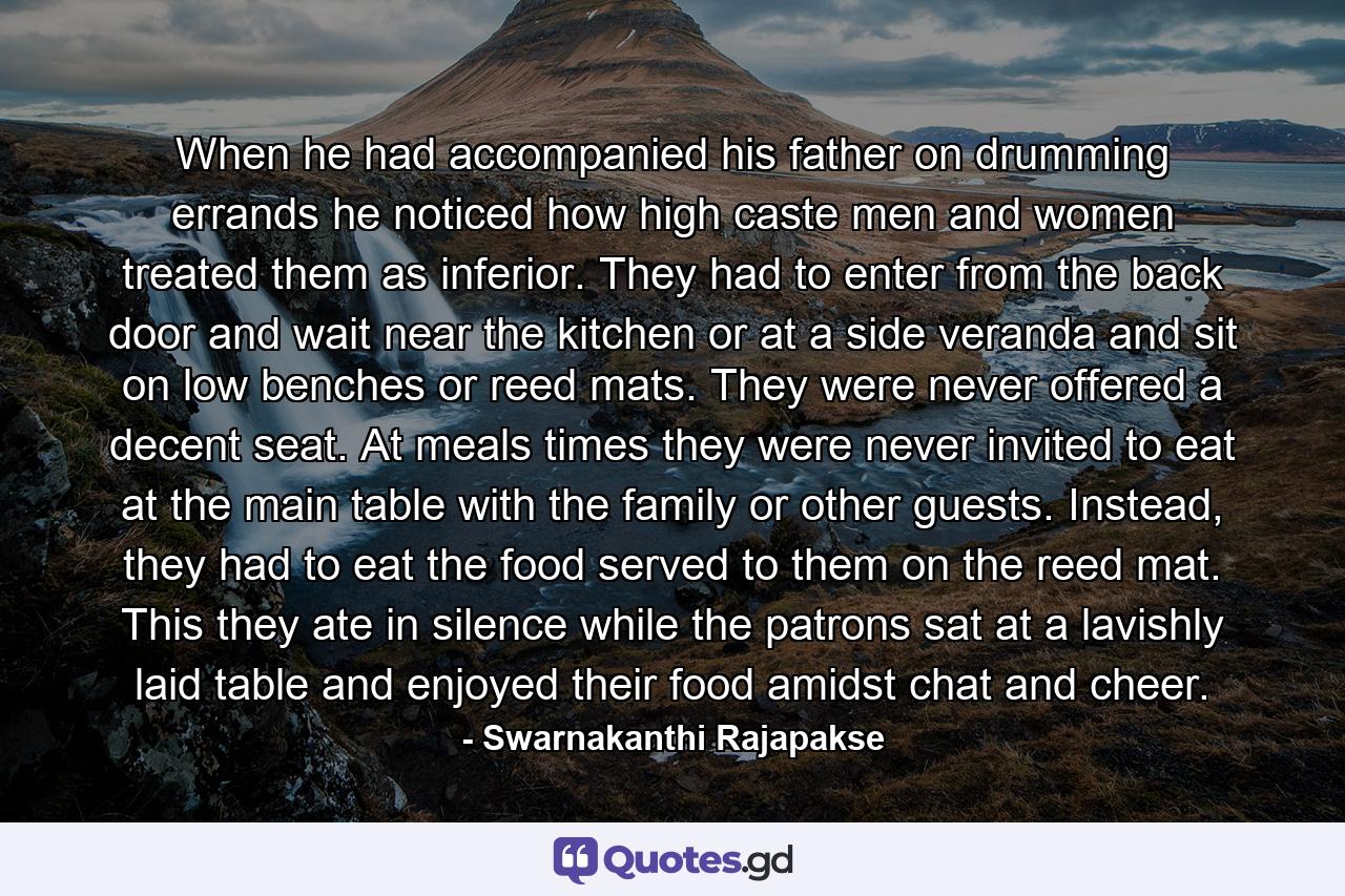 When he had accompanied his father on drumming errands he noticed how high caste men and women treated them as inferior. They had to enter from the back door and wait near the kitchen or at a side veranda and sit on low benches or reed mats. They were never offered a decent seat. At meals times they were never invited to eat at the main table with the family or other guests. Instead, they had to eat the food served to them on the reed mat. This they ate in silence while the patrons sat at a lavishly laid table and enjoyed their food amidst chat and cheer. - Quote by Swarnakanthi Rajapakse