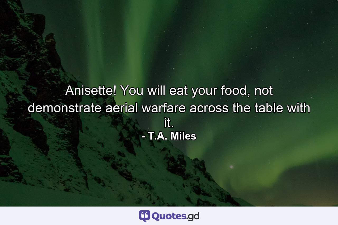 Anisette! You will eat your food, not demonstrate aerial warfare across the table with it. - Quote by T.A. Miles