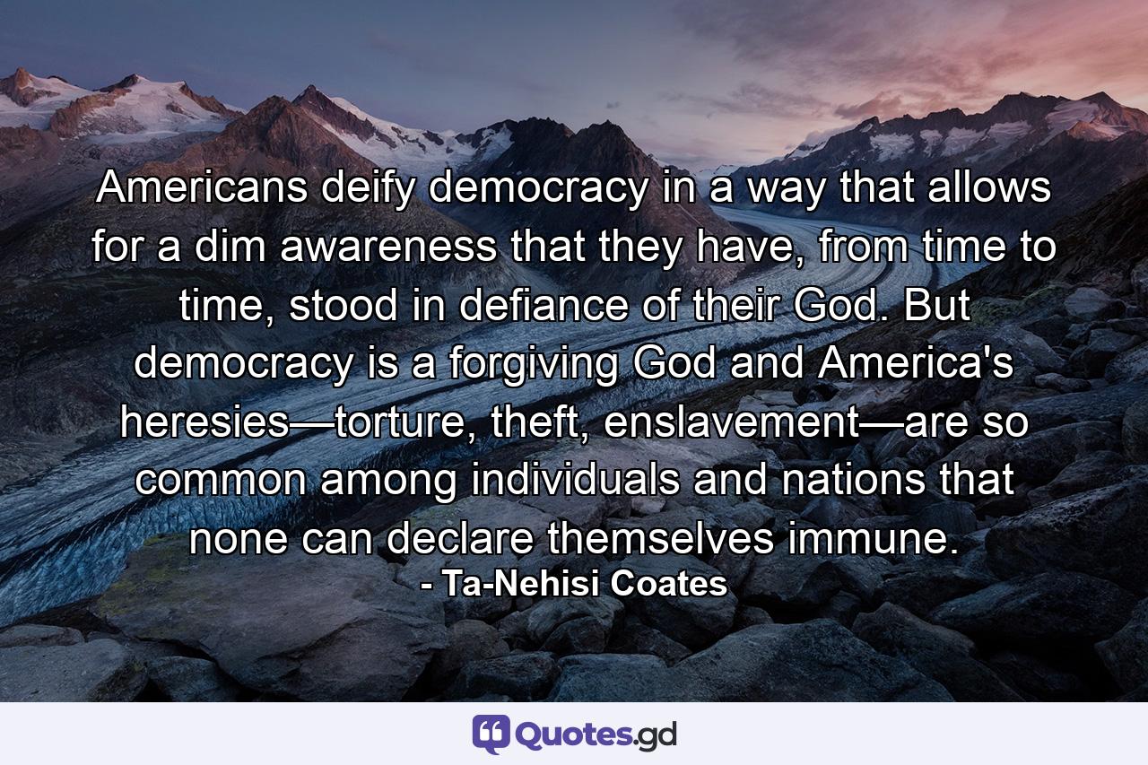 Americans deify democracy in a way that allows for a dim awareness that they have, from time to time, stood in defiance of their God. But democracy is a forgiving God and America's heresies—torture, theft, enslavement—are so common among individuals and nations that none can declare themselves immune. - Quote by Ta-Nehisi Coates