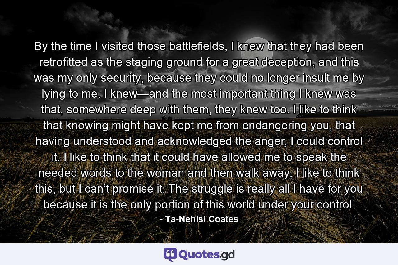 By the time I visited those battlefields, I knew that they had been retrofitted as the staging ground for a great deception, and this was my only security, because they could no longer insult me by lying to me. I knew—and the most important thing I knew was that, somewhere deep with them, they knew too. I like to think that knowing might have kept me from endangering you, that having understood and acknowledged the anger, I could control it. I like to think that it could have allowed me to speak the needed words to the woman and then walk away. I like to think this, but I can’t promise it. The struggle is really all I have for you because it is the only portion of this world under your control. - Quote by Ta-Nehisi Coates