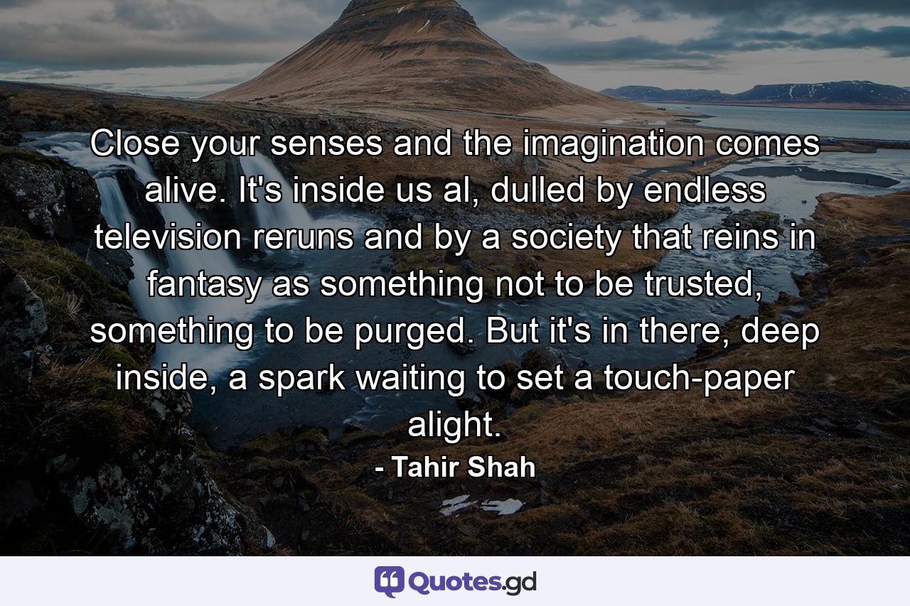 Close your senses and the imagination comes alive. It's inside us al, dulled by endless television reruns and by a society that reins in fantasy as something not to be trusted, something to be purged. But it's in there, deep inside, a spark waiting to set a touch-paper alight. - Quote by Tahir Shah