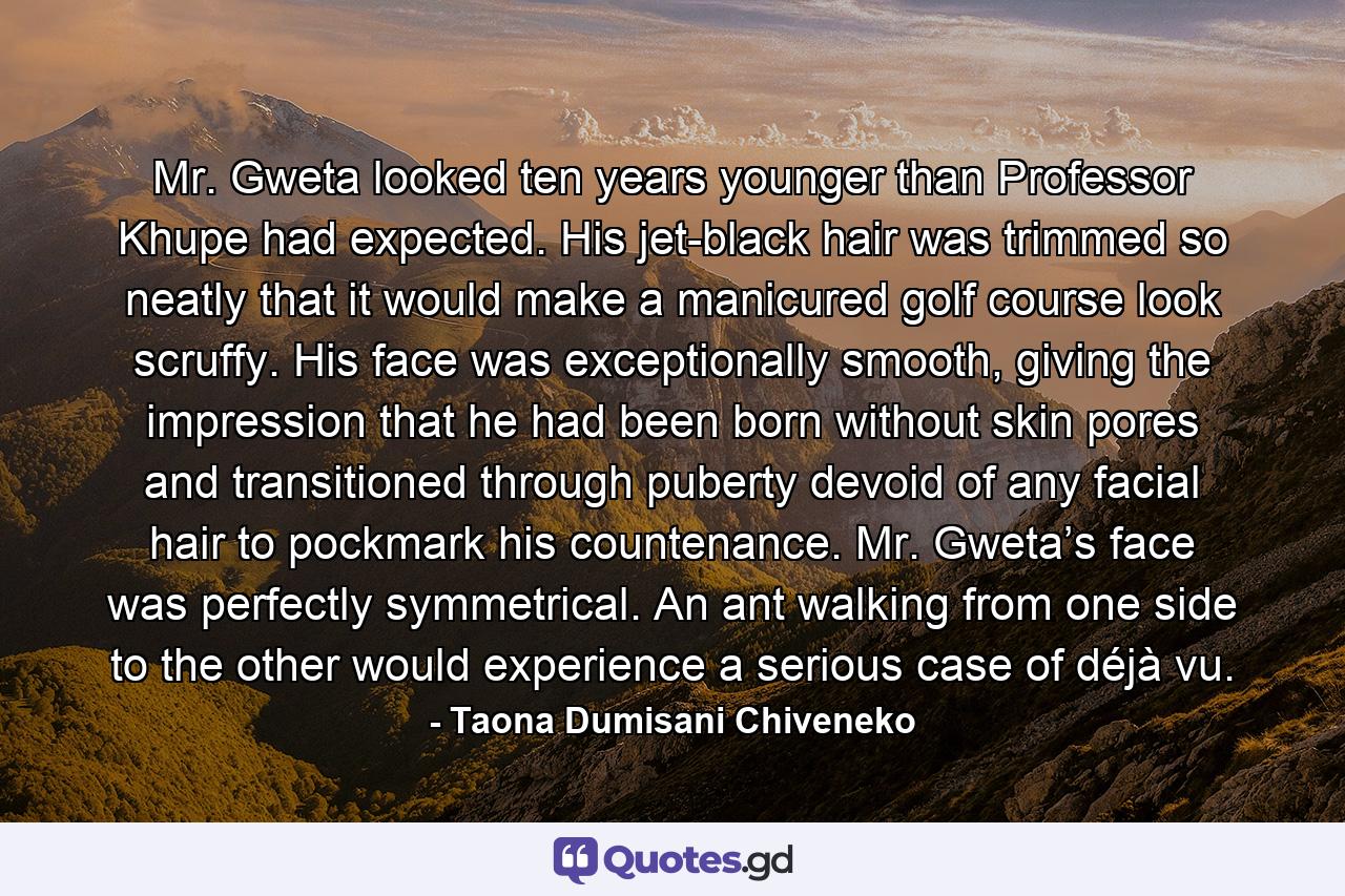 Mr. Gweta looked ten years younger than Professor Khupe had expected. His jet-black hair was trimmed so neatly that it would make a manicured golf course look scruffy. His face was exceptionally smooth, giving the impression that he had been born without skin pores and transitioned through puberty devoid of any facial hair to pockmark his countenance. Mr. Gweta’s face was perfectly symmetrical. An ant walking from one side to the other would experience a serious case of déjà vu. - Quote by Taona Dumisani Chiveneko