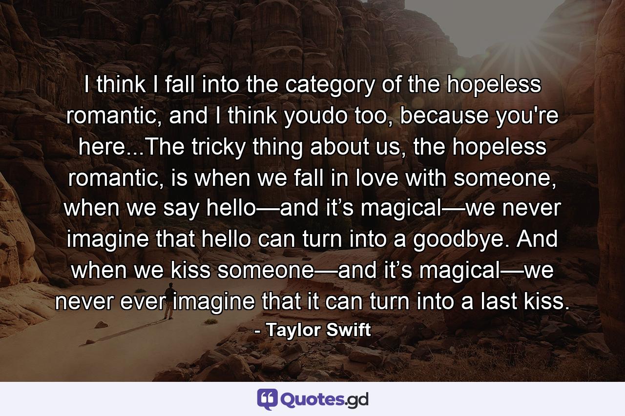 I think I fall into the category of the hopeless romantic, and I think youdo too, because you're here...The tricky thing about us, the hopeless romantic, is when we fall in love with someone, when we say hello—and it’s magical—we never imagine that hello can turn into a goodbye. And when we kiss someone—and it’s magical—we never ever imagine that it can turn into a last kiss. - Quote by Taylor Swift