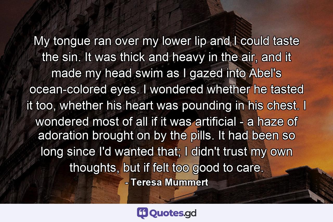 My tongue ran over my lower lip and I could taste the sin. It was thick and heavy in the air, and it made my head swim as I gazed into Abel's ocean-colored eyes. I wondered whether he tasted it too, whether his heart was pounding in his chest. I wondered most of all if it was artificial - a haze of adoration brought on by the pills. It had been so long since I'd wanted that; I didn't trust my own thoughts, but if felt too good to care. - Quote by Teresa Mummert