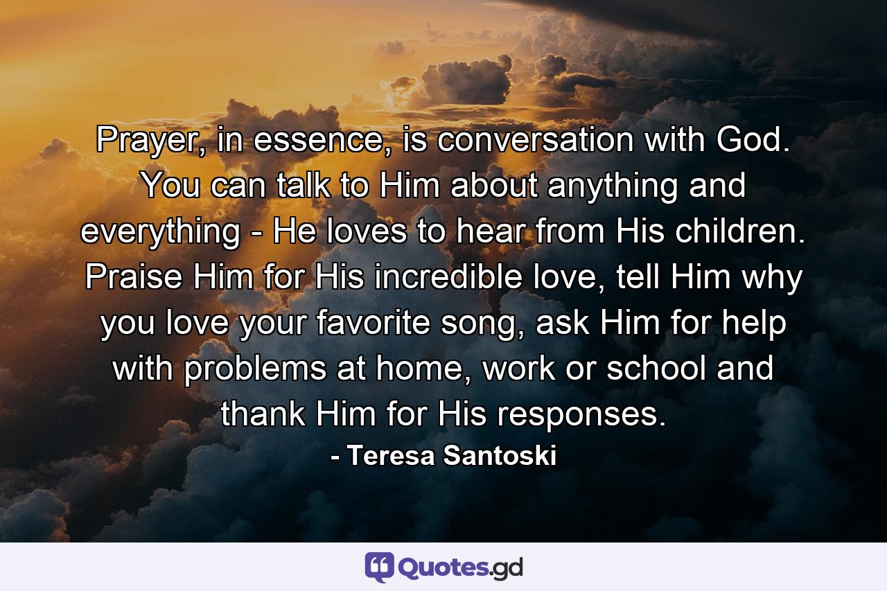 Prayer, in essence, is conversation with God. You can talk to Him about anything and everything - He loves to hear from His children. Praise Him for His incredible love, tell Him why you love your favorite song, ask Him for help with problems at home, work or school and thank Him for His responses. - Quote by Teresa Santoski