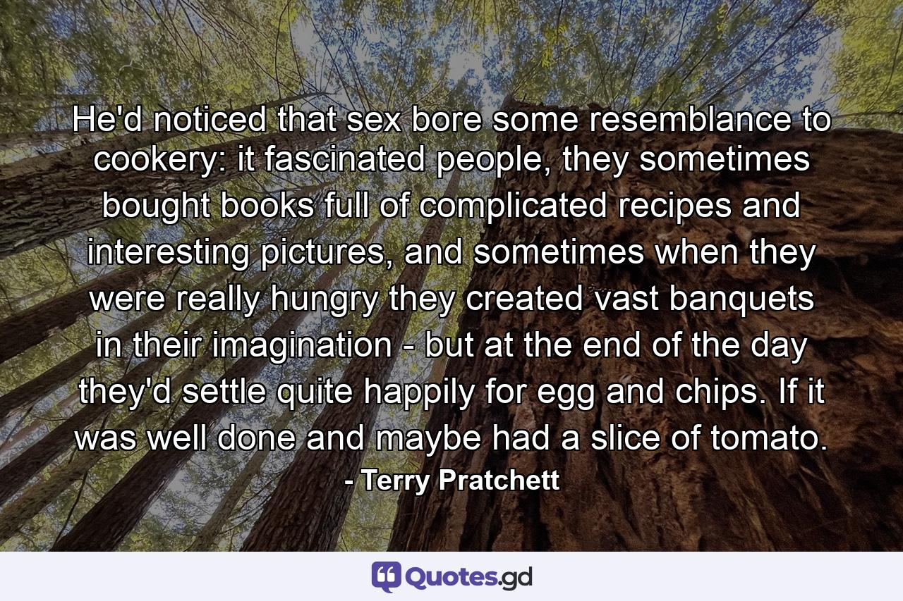 He'd noticed that sex bore some resemblance to cookery: it fascinated people, they sometimes bought books full of complicated recipes and interesting pictures, and sometimes when they were really hungry they created vast banquets in their imagination - but at the end of the day they'd settle quite happily for egg and chips. If it was well done and maybe had a slice of tomato. - Quote by Terry Pratchett