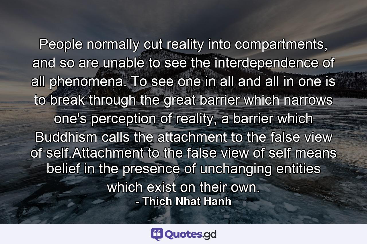 People normally cut reality into compartments, and so are unable to see the interdependence of all phenomena. To see one in all and all in one is to break through the great barrier which narrows one's perception of reality, a barrier which Buddhism calls the attachment to the false view of self.Attachment to the false view of self means belief in the presence of unchanging entities which exist on their own. - Quote by Thich Nhat Hanh