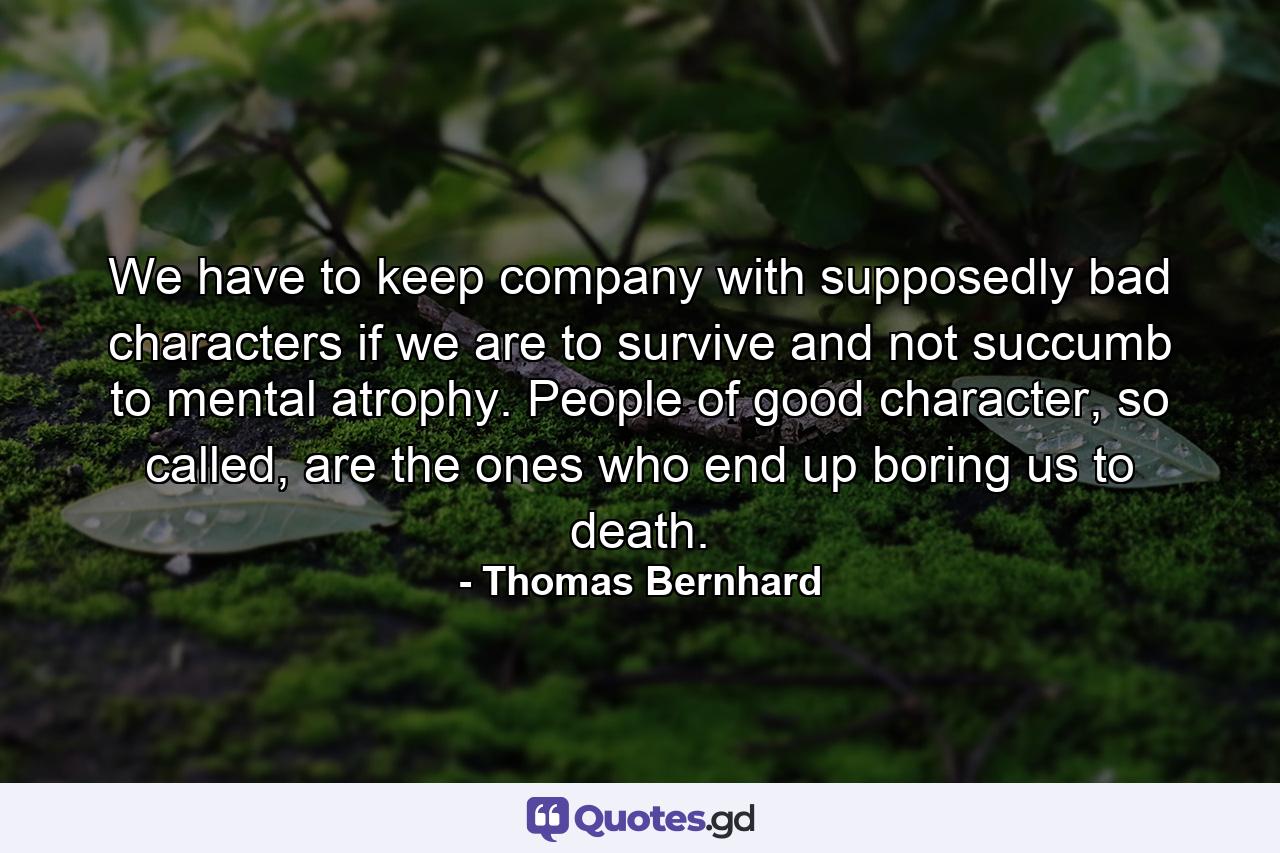 We have to keep company with supposedly bad characters if we are to survive and not succumb to mental atrophy. People of good character, so called, are the ones who end up boring us to death. - Quote by Thomas Bernhard