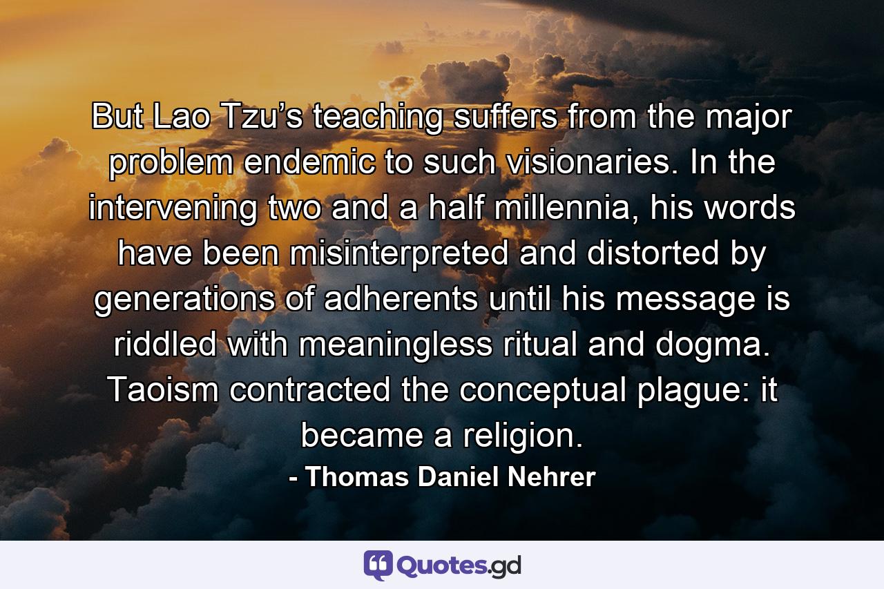 But Lao Tzu’s teaching suffers from the major problem endemic to such visionaries. In the intervening two and a half millennia, his words have been misinterpreted and distorted by generations of adherents until his message is riddled with meaningless ritual and dogma. Taoism contracted the conceptual plague: it became a religion. - Quote by Thomas Daniel Nehrer