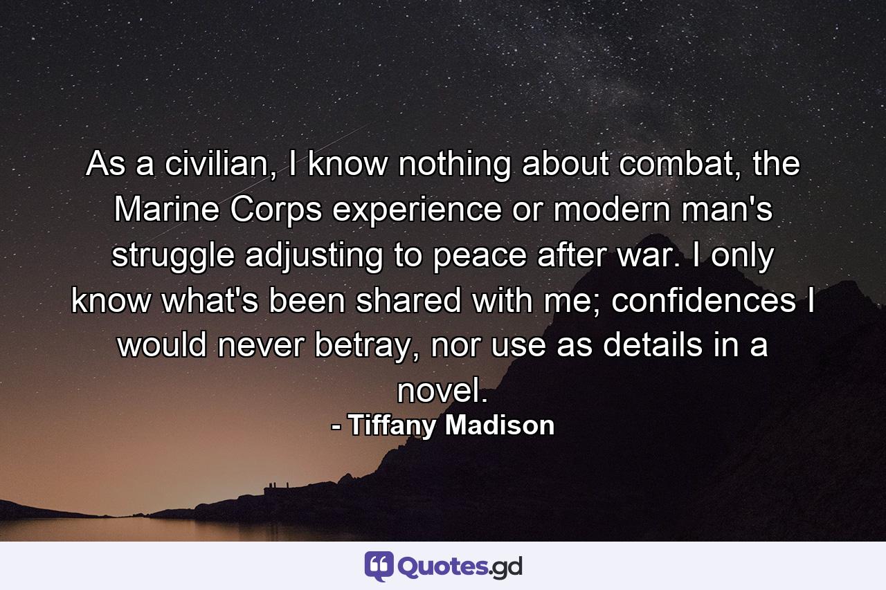 As a civilian, I know nothing about combat, the Marine Corps experience or modern man's struggle adjusting to peace after war. I only know what's been shared with me; confidences I would never betray, nor use as details in a novel. - Quote by Tiffany Madison