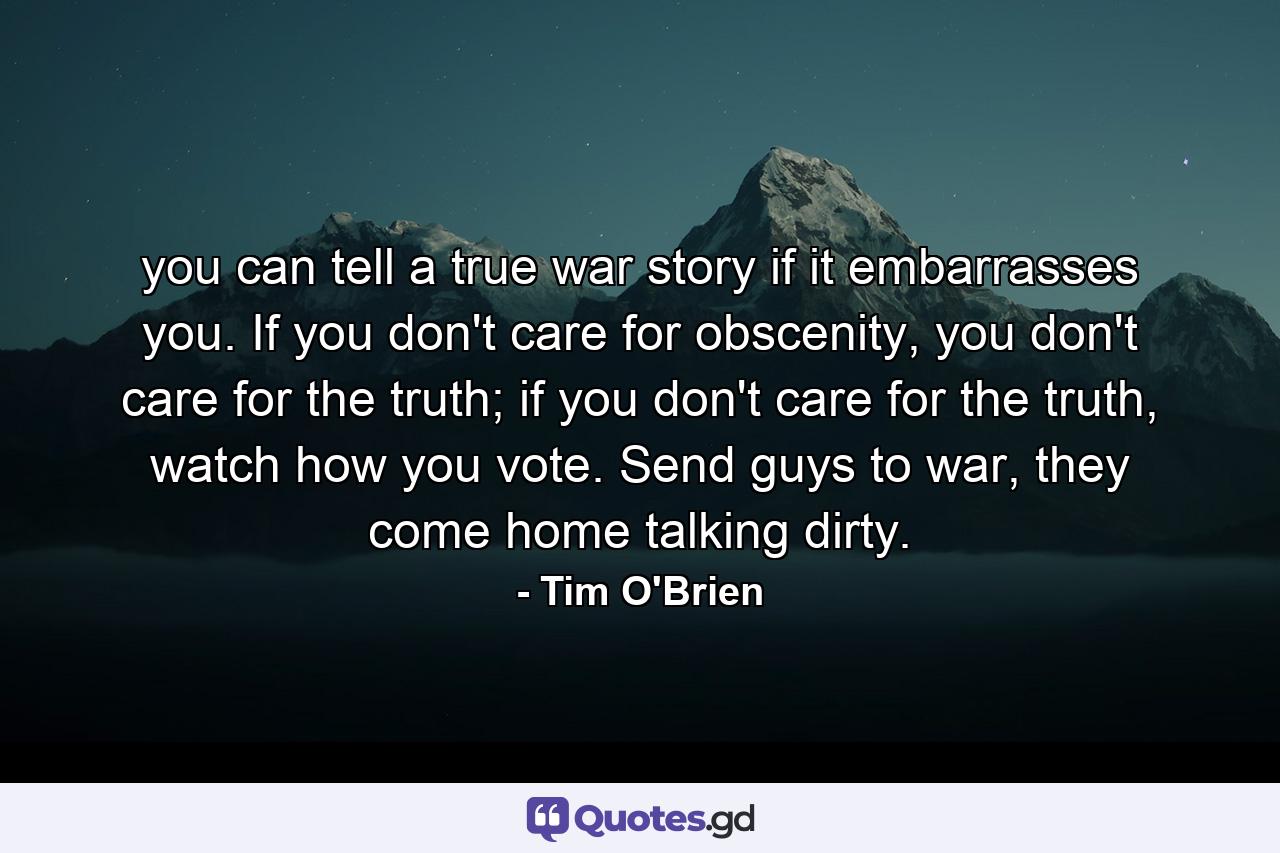 you can tell a true war story if it embarrasses you. If you don't care for obscenity, you don't care for the truth; if you don't care for the truth, watch how you vote. Send guys to war, they come home talking dirty. - Quote by Tim O'Brien