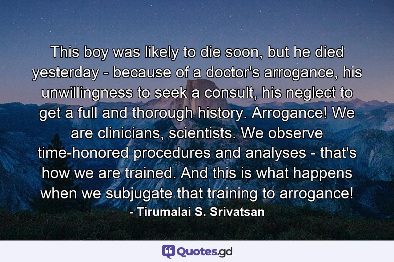 This boy was likely to die soon, but he died yesterday - because of a doctor's arrogance, his unwillingness to seek a consult, his neglect to get a full and thorough history. Arrogance! We are clinicians, scientists. We observe time-honored procedures and analyses - that's how we are trained. And this is what happens when we subjugate that training to arrogance! - Quote by Tirumalai S. Srivatsan