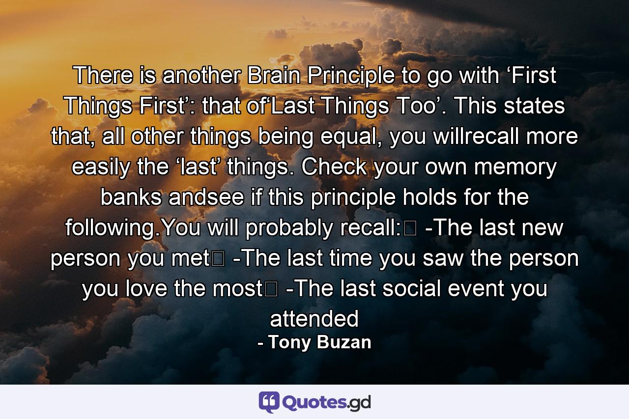 There is another Brain Principle to go with ‘First Things First’: that of‘Last Things Too’. This states that, all other things being equal, you willrecall more easily the ‘last’ things. Check your own memory banks andsee if this principle holds for the following.You will probably recall:� -The last new person you met� -The last time you saw the person you love the most� -The last social event you attended - Quote by Tony Buzan