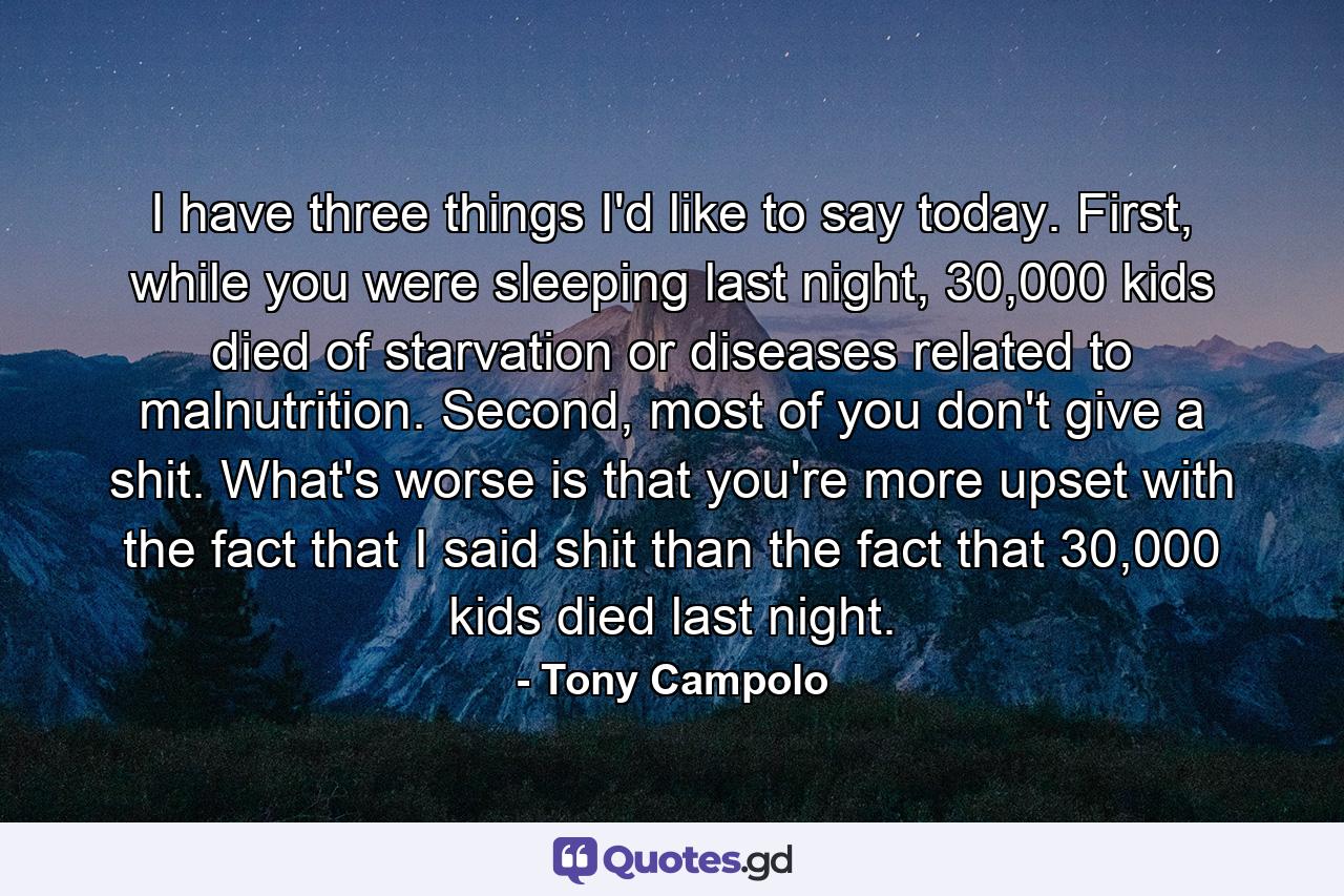 I have three things I'd like to say today. First, while you were sleeping last night, 30,000 kids died of starvation or diseases related to malnutrition. Second, most of you don't give a shit. What's worse is that you're more upset with the fact that I said shit than the fact that 30,000 kids died last night. - Quote by Tony Campolo