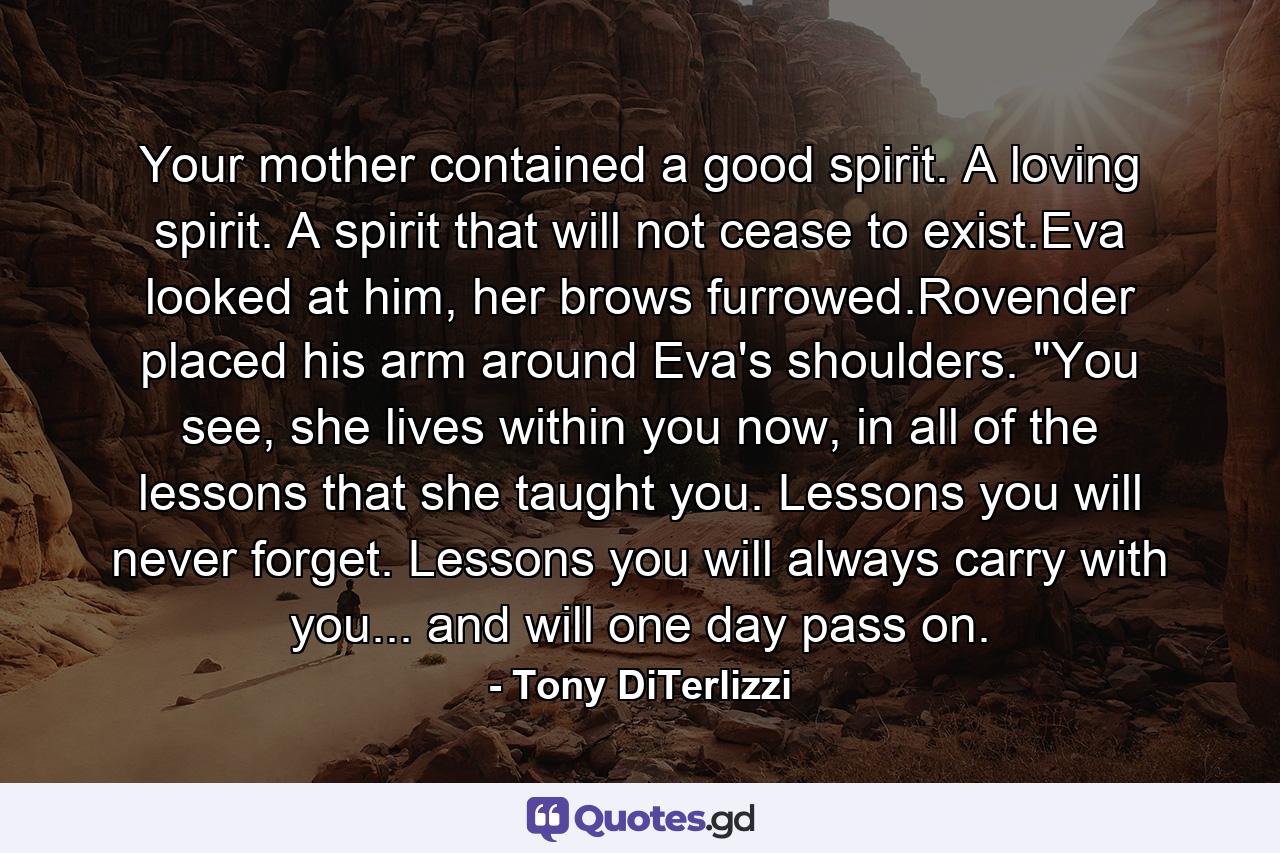 Your mother contained a good spirit. A loving spirit. A spirit that will not cease to exist.Eva looked at him, her brows furrowed.Rovender placed his arm around Eva's shoulders. 