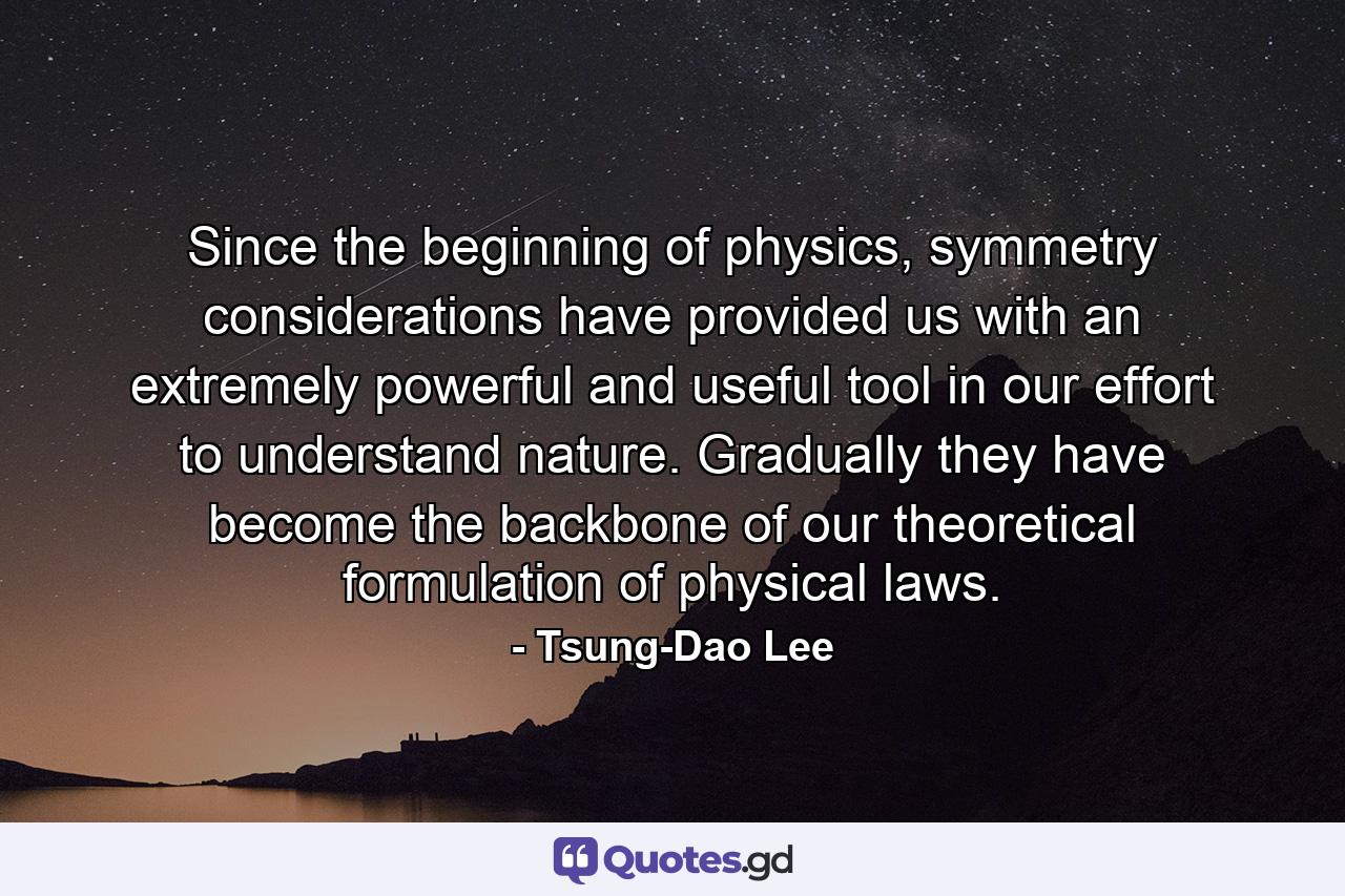 Since the beginning of physics, symmetry considerations have provided us with an extremely powerful and useful tool in our effort to understand nature. Gradually they have become the backbone of our theoretical formulation of physical laws. - Quote by Tsung-Dao Lee