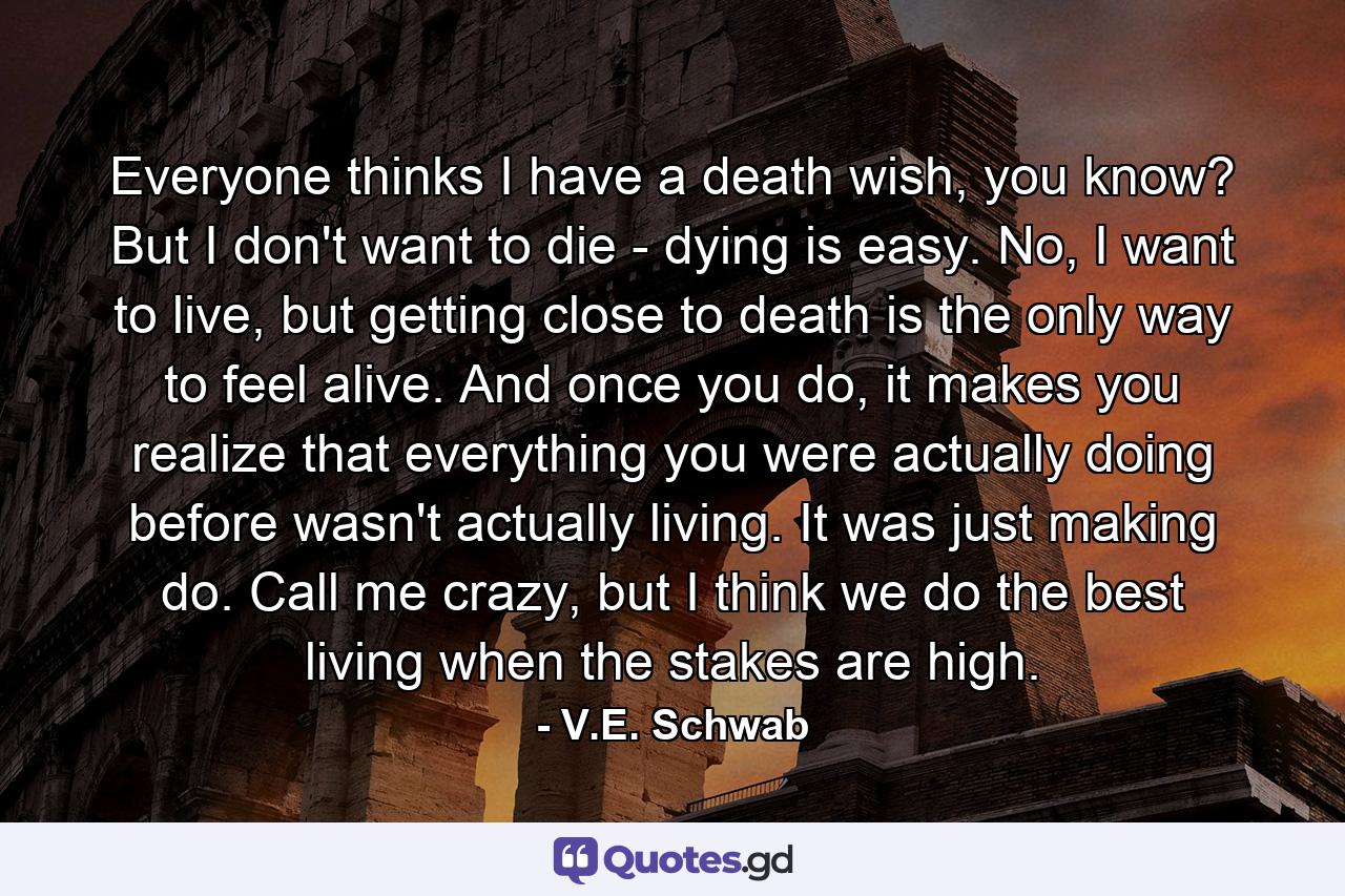 Everyone thinks I have a death wish, you know? But I don't want to die - dying is easy. No, I want to live, but getting close to death is the only way to feel alive. And once you do, it makes you realize that everything you were actually doing before wasn't actually living. It was just making do. Call me crazy, but I think we do the best living when the stakes are high. - Quote by V.E. Schwab