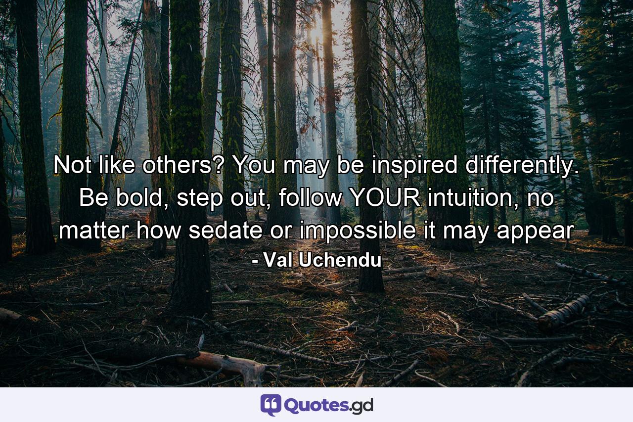 Not like others? You may be inspired differently. Be bold, step out, follow YOUR intuition, no matter how sedate or impossible it may appear - Quote by Val Uchendu