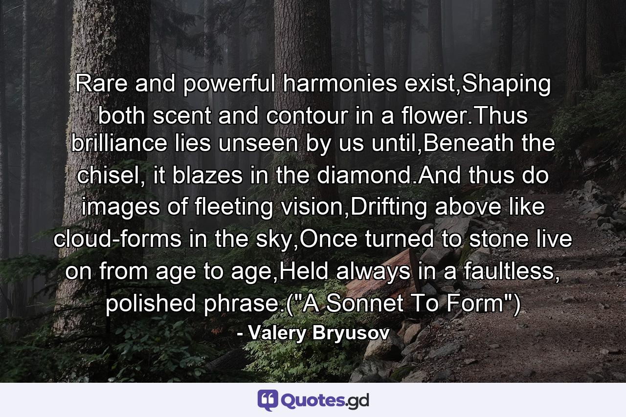 Rare and powerful harmonies exist,Shaping both scent and contour in a flower.Thus brilliance lies unseen by us until,Beneath the chisel, it blazes in the diamond.And thus do images of fleeting vision,Drifting above like cloud-forms in the sky,Once turned to stone live on from age to age,Held always in a faultless, polished phrase.(