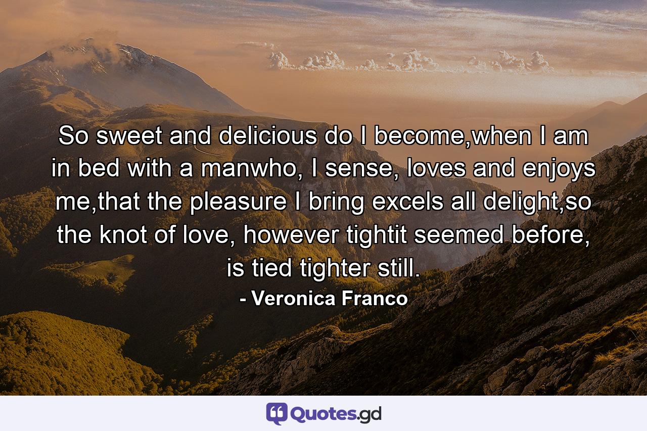 So sweet and delicious do I become,when I am in bed with a manwho, I sense, loves and enjoys me,that the pleasure I bring excels all delight,so the knot of love, however tightit seemed before, is tied tighter still. - Quote by Veronica Franco