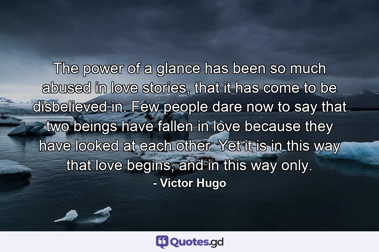 The power of a glance has been so much abused in love stories, that it has come to be disbelieved in. Few people dare now to say that two beings have fallen in love because they have looked at each other. Yet it is in this way that love begins, and in this way only. - Quote by Victor Hugo