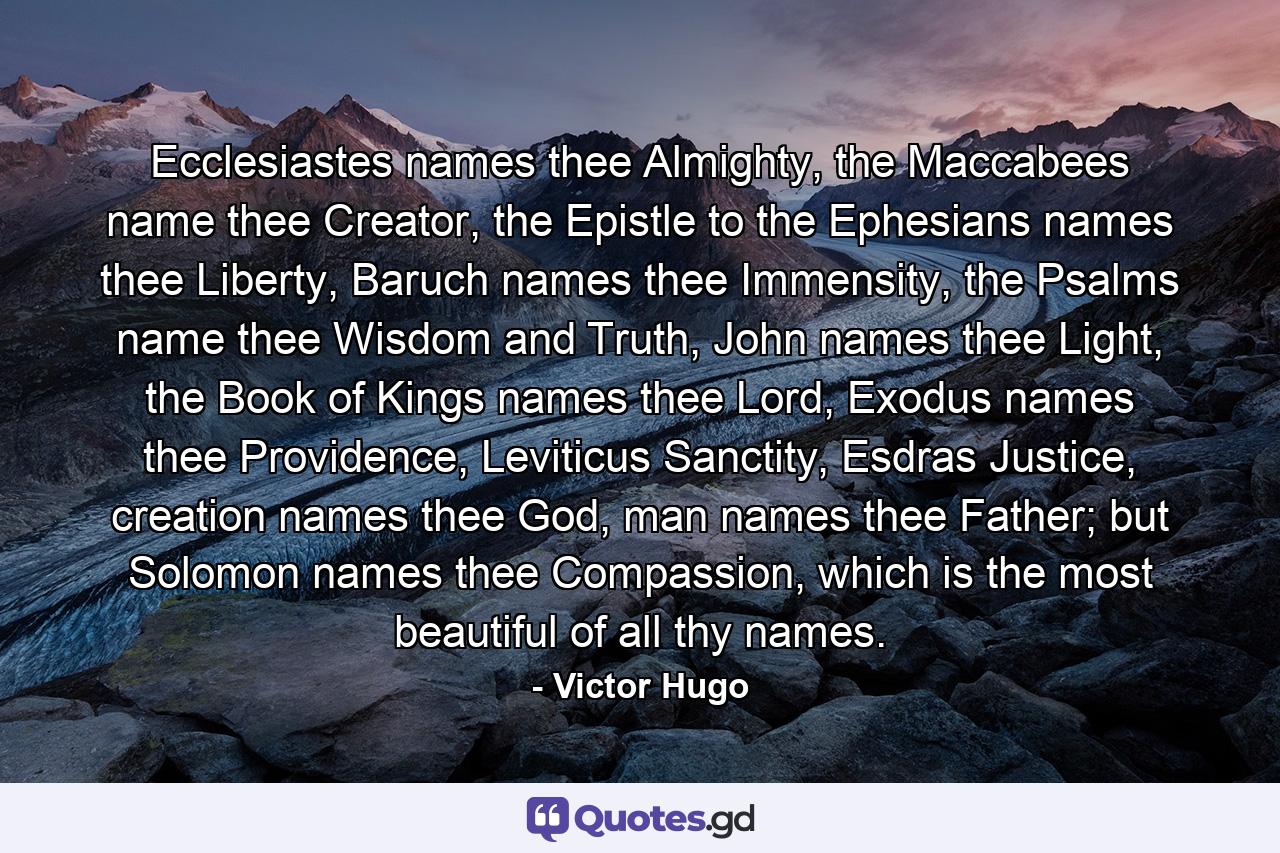 Ecclesiastes names thee Almighty, the Maccabees name thee Creator, the Epistle to the Ephesians names thee Liberty, Baruch names thee Immensity, the Psalms name thee Wisdom and Truth, John names thee Light, the Book of Kings names thee Lord, Exodus names thee Providence, Leviticus Sanctity, Esdras Justice, creation names thee God, man names thee Father; but Solomon names thee Compassion, which is the most beautiful of all thy names. - Quote by Victor Hugo