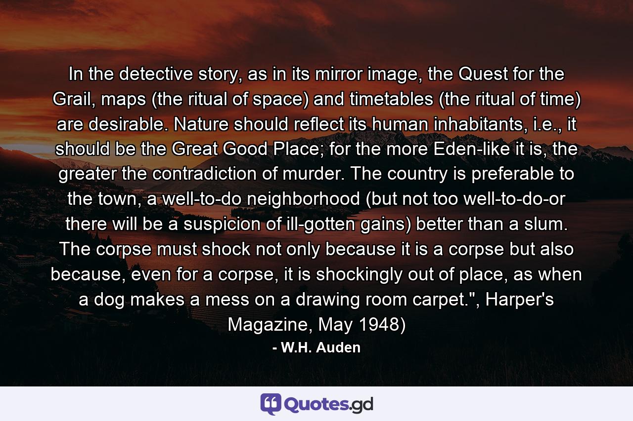 In the detective story, as in its mirror image, the Quest for the Grail, maps (the ritual of space) and timetables (the ritual of time) are desirable. Nature should reflect its human inhabitants, i.e., it should be the Great Good Place; for the more Eden-like it is, the greater the contradiction of murder. The country is preferable to the town, a well-to-do neighborhood (but not too well-to-do-or there will be a suspicion of ill-gotten gains) better than a slum. The corpse must shock not only because it is a corpse but also because, even for a corpse, it is shockingly out of place, as when a dog makes a mess on a drawing room carpet.