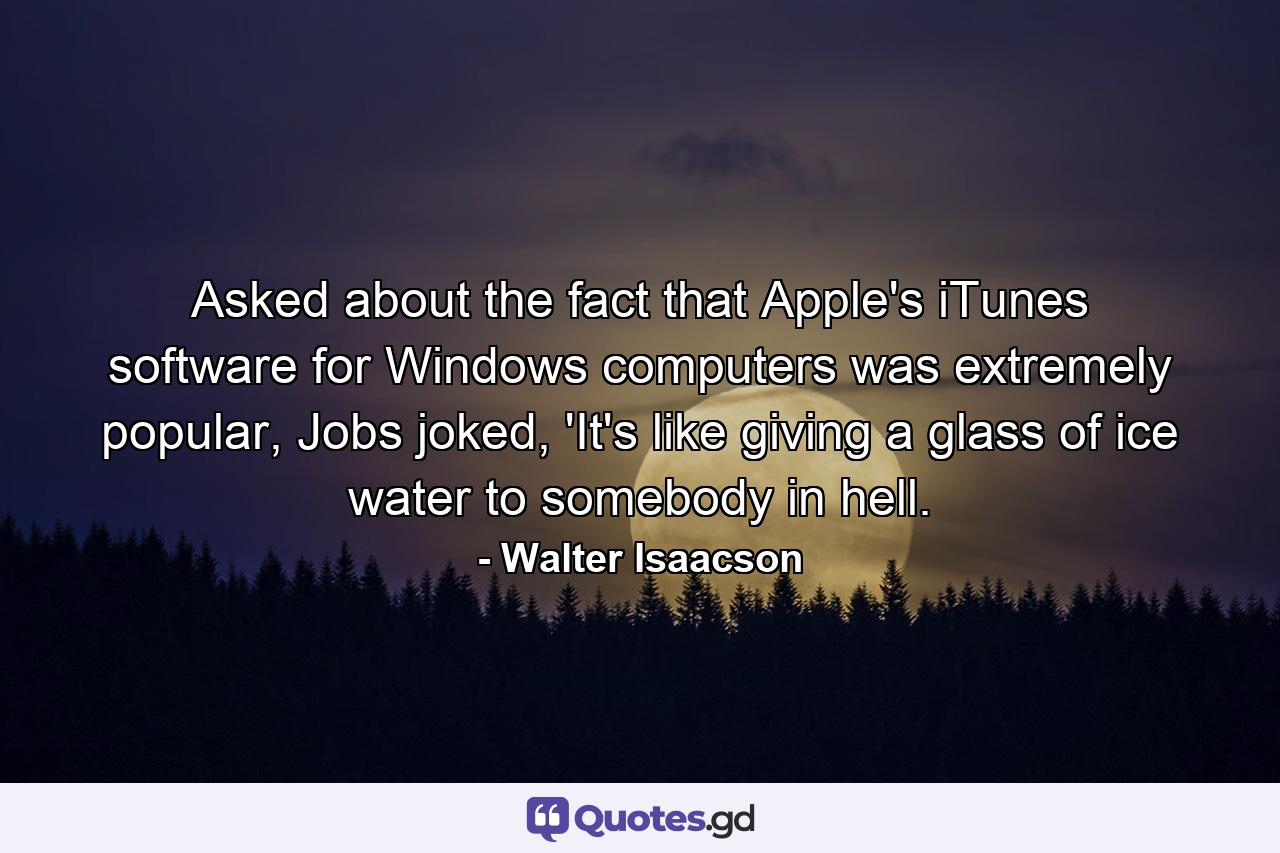 Asked about the fact that Apple's iTunes software for Windows computers was extremely popular, Jobs joked, 'It's like giving a glass of ice water to somebody in hell. - Quote by Walter Isaacson