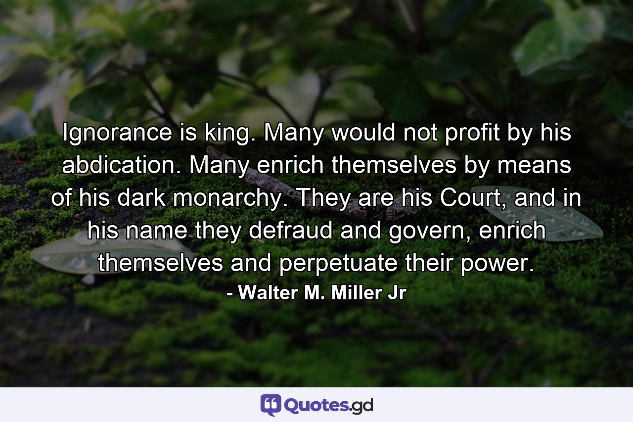 Ignorance is king. Many would not profit by his abdication. Many enrich themselves by means of his dark monarchy. They are his Court, and in his name they defraud and govern, enrich themselves and perpetuate their power. - Quote by Walter M. Miller Jr