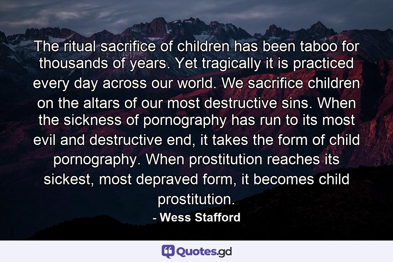 The ritual sacrifice of children has been taboo for thousands of years. Yet tragically it is practiced every day across our world. We sacrifice children on the altars of our most destructive sins. When the sickness of pornography has run to its most evil and destructive end, it takes the form of child pornography. When prostitution reaches its sickest, most depraved form, it becomes child prostitution. - Quote by Wess Stafford