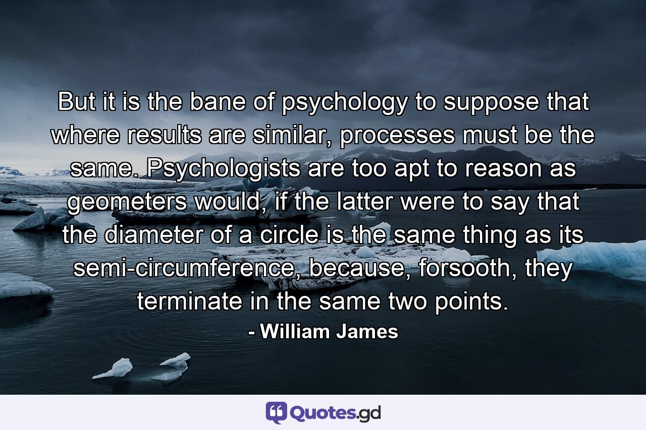 But it is the bane of psychology to suppose that where results are similar, processes must be the same. Psychologists are too apt to reason as geometers would, if the latter were to say that the diameter of a circle is the same thing as its semi-circumference, because, forsooth, they terminate in the same two points. - Quote by William James