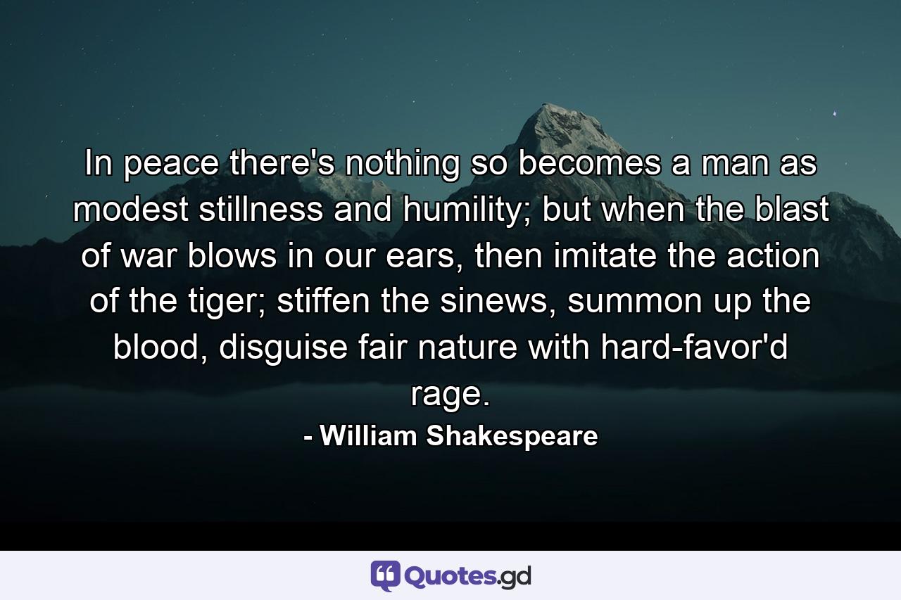 In peace there's nothing so becomes a man as modest stillness and humility; but when the blast of war blows in our ears, then imitate the action of the tiger; stiffen the sinews, summon up the blood, disguise fair nature with hard-favor'd rage. - Quote by William Shakespeare