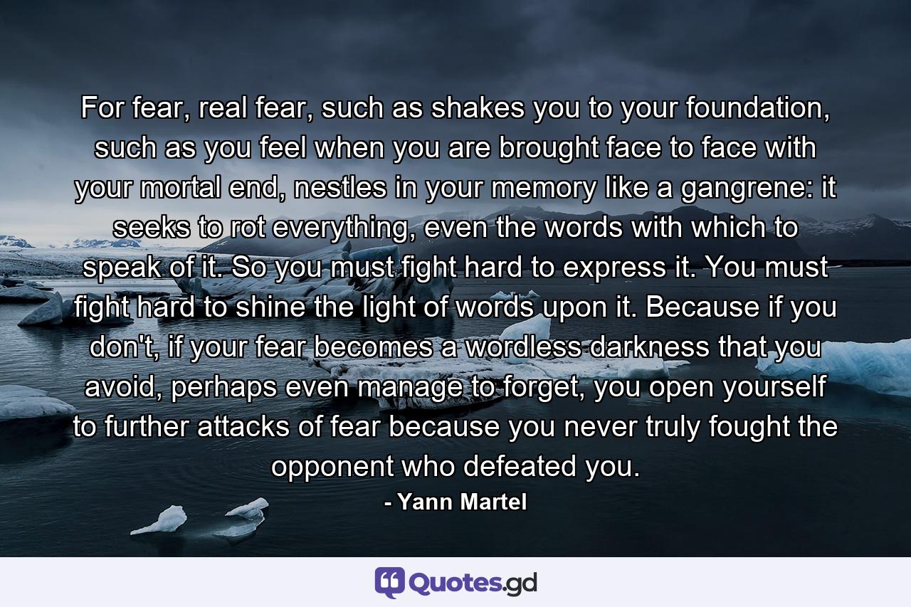 For fear, real fear, such as shakes you to your foundation, such as you feel when you are brought face to face with your mortal end, nestles in your memory like a gangrene: it seeks to rot everything, even the words with which to speak of it. So you must fight hard to express it. You must fight hard to shine the light of words upon it. Because if you don't, if your fear becomes a wordless darkness that you avoid, perhaps even manage to forget, you open yourself to further attacks of fear because you never truly fought the opponent who defeated you. - Quote by Yann Martel