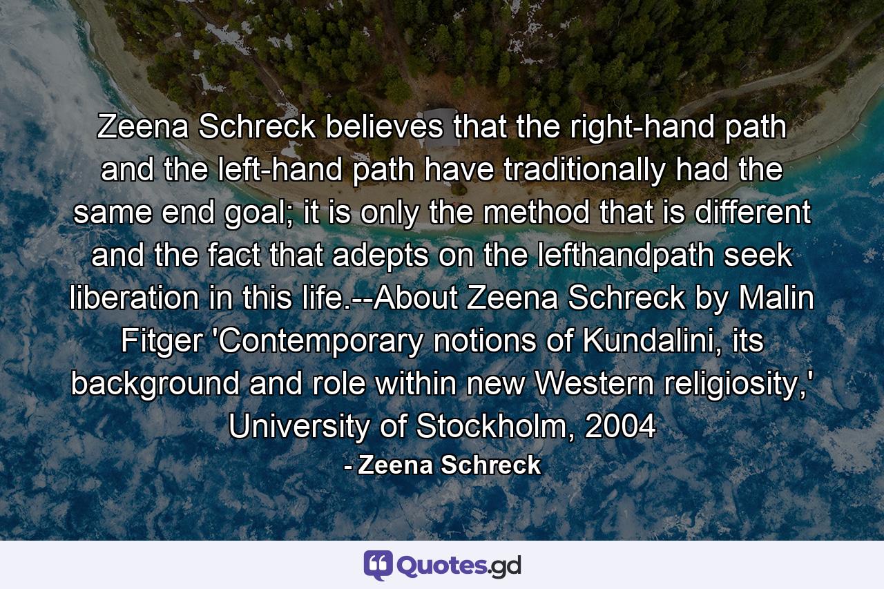 Zeena Schreck believes that the right-hand path and the left-hand path have traditionally had the same end goal; it is only the method that is different and the fact that adepts on the lefthandpath seek liberation in this life.--About Zeena Schreck by Malin Fitger 'Contemporary notions of Kundalini, its background and role within new Western religiosity,' University of Stockholm, 2004 - Quote by Zeena Schreck