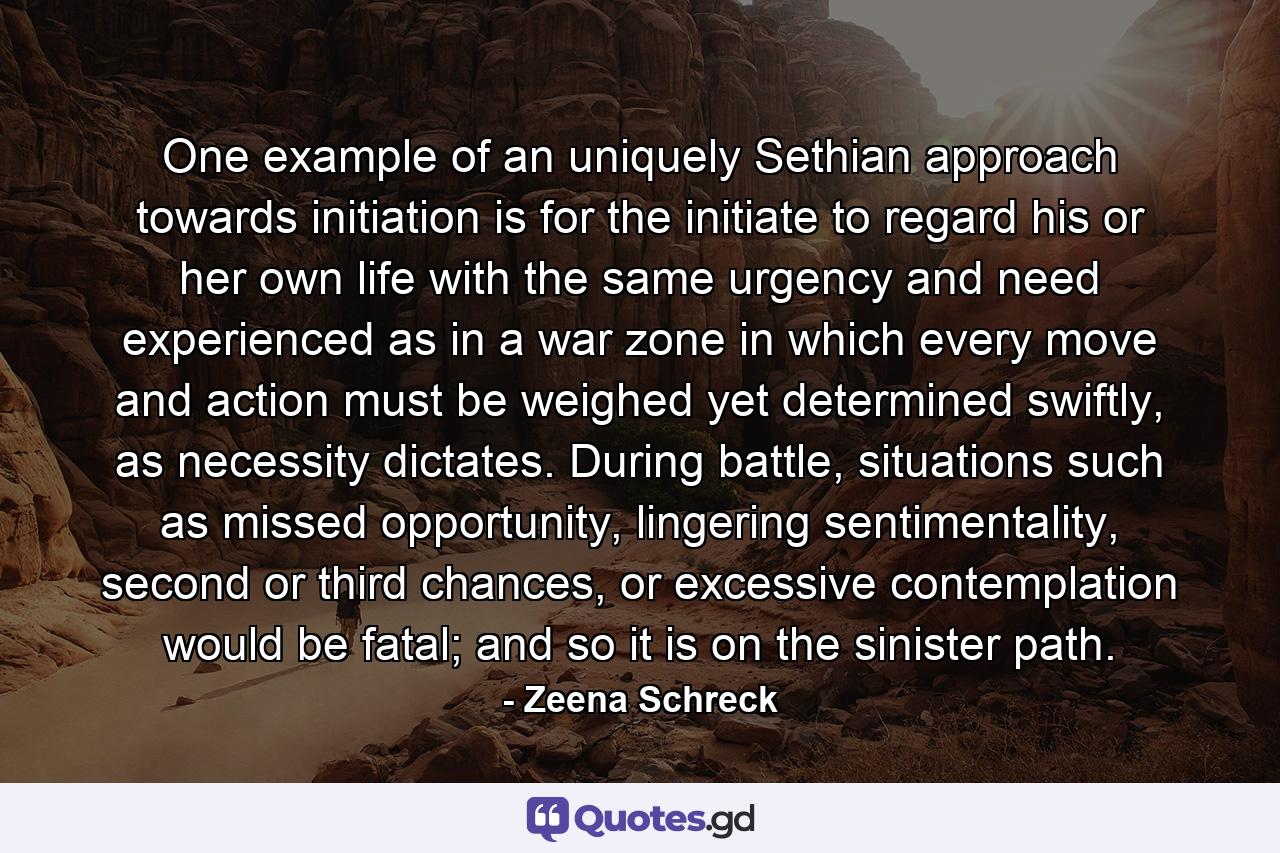 One example of an uniquely Sethian approach towards initiation is for the initiate to regard his or her own life with the same urgency and need experienced as in a war zone in which every move and action must be weighed yet determined swiftly, as necessity dictates. During battle, situations such as missed opportunity, lingering sentimentality, second or third chances, or excessive contemplation would be fatal; and so it is on the sinister path. - Quote by Zeena Schreck