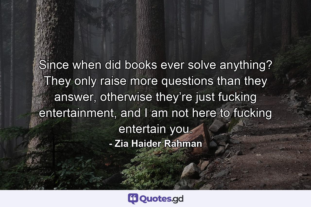 Since when did books ever solve anything? They only raise more questions than they answer, otherwise they’re just fucking entertainment, and I am not here to fucking entertain you. - Quote by Zia Haider Rahman