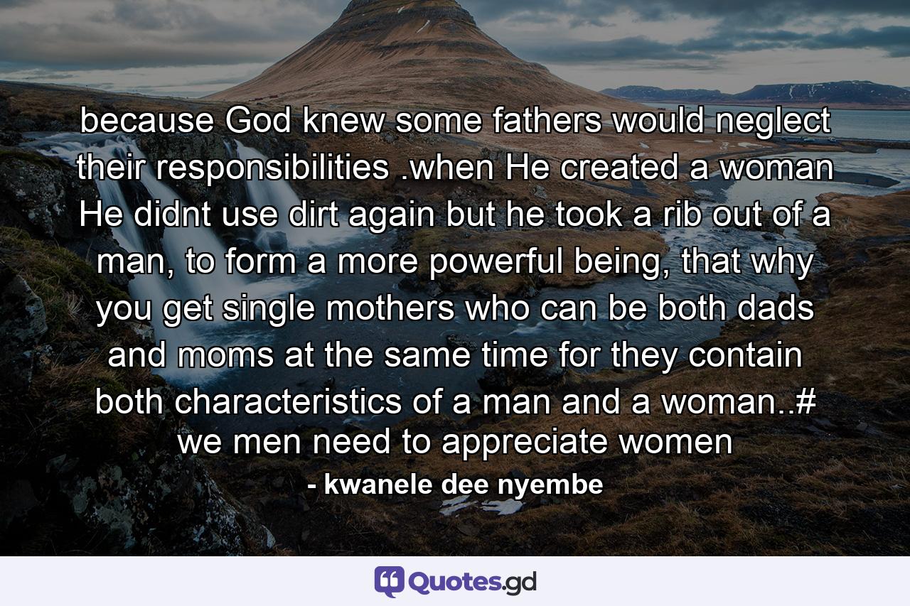 because God knew some fathers would neglect their responsibilities .when He created a woman He didnt use dirt again but he took a rib out of a man, to form a more powerful being, that why you get single mothers who can be both dads and moms at the same time for they contain both characteristics of a man and a woman..# we men need to appreciate women - Quote by kwanele dee nyembe