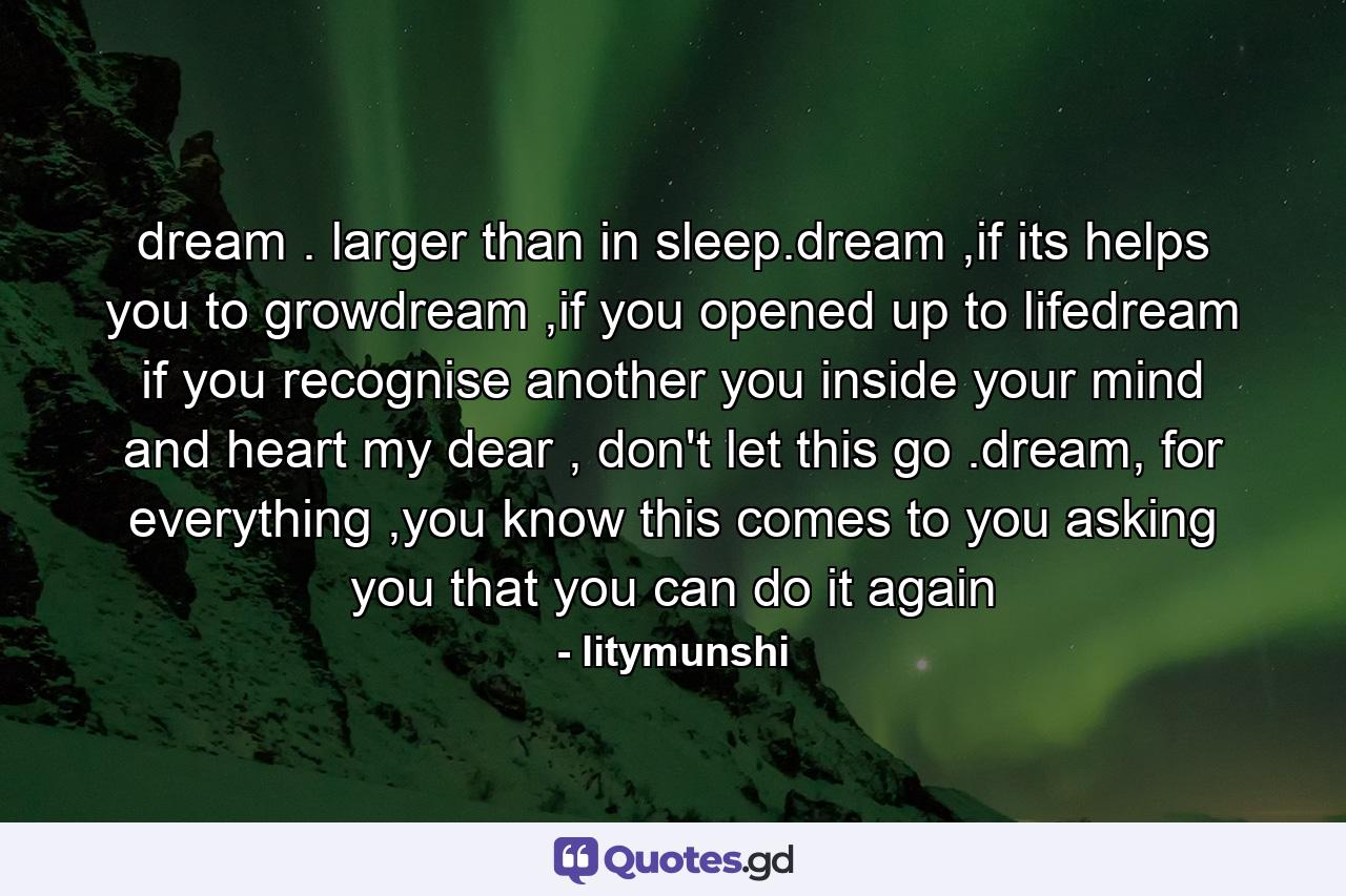 dream . larger than in sleep.dream ,if its helps you to growdream ,if you opened up to lifedream if you recognise another you inside your mind and heart my dear , don't let this go .dream, for everything ,you know this comes to you asking you that you can do it again - Quote by litymunshi