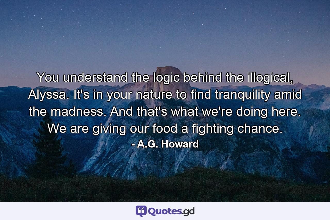 You understand the logic behind the illogical, Alyssa. It's in your nature to find tranquility amid the madness. And that's what we're doing here. We are giving our food a fighting chance. - Quote by A.G. Howard