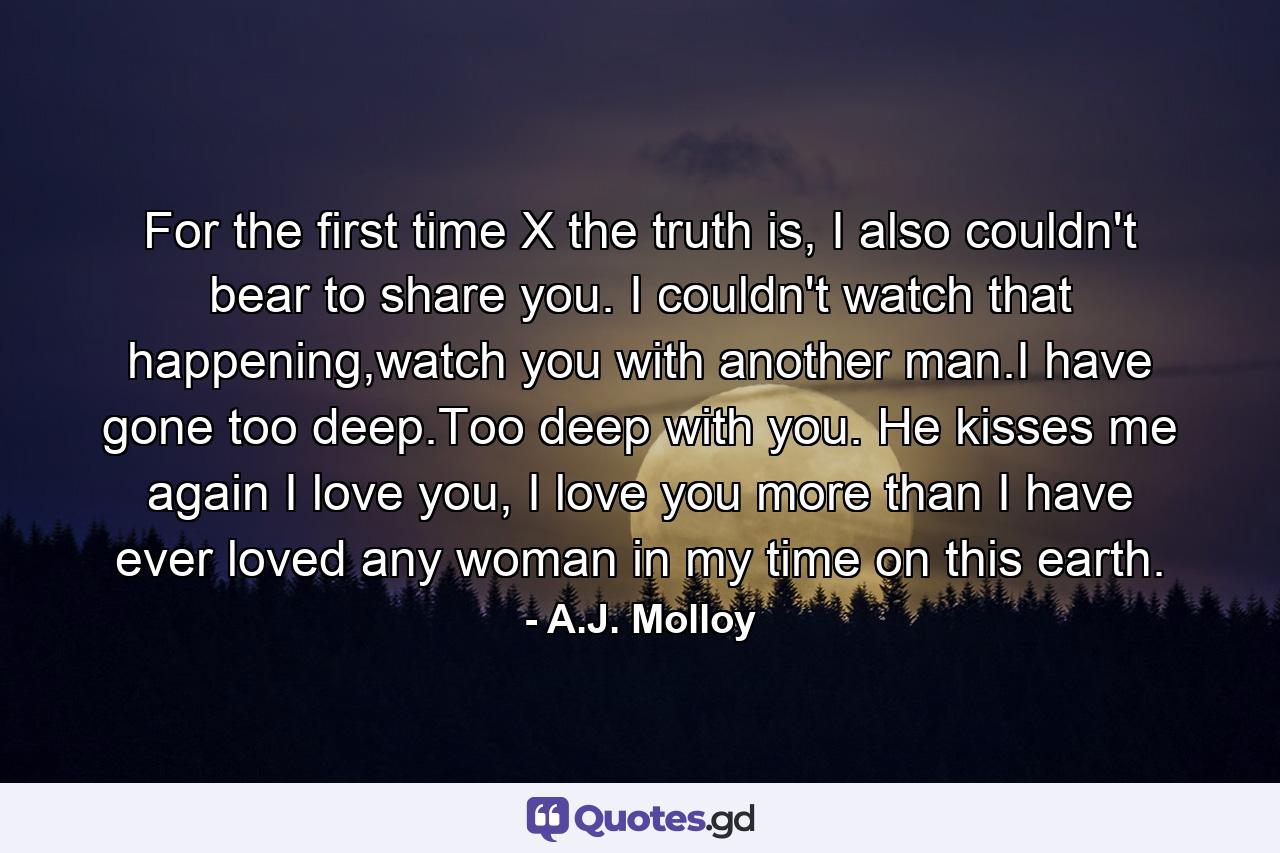 For the first time X the truth is, I also couldn't bear to share you. I couldn't watch that happening,watch you with another man.I have gone too deep.Too deep with you. He kisses me again I love you, I love you more than I have ever loved any woman in my time on this earth. - Quote by A.J. Molloy