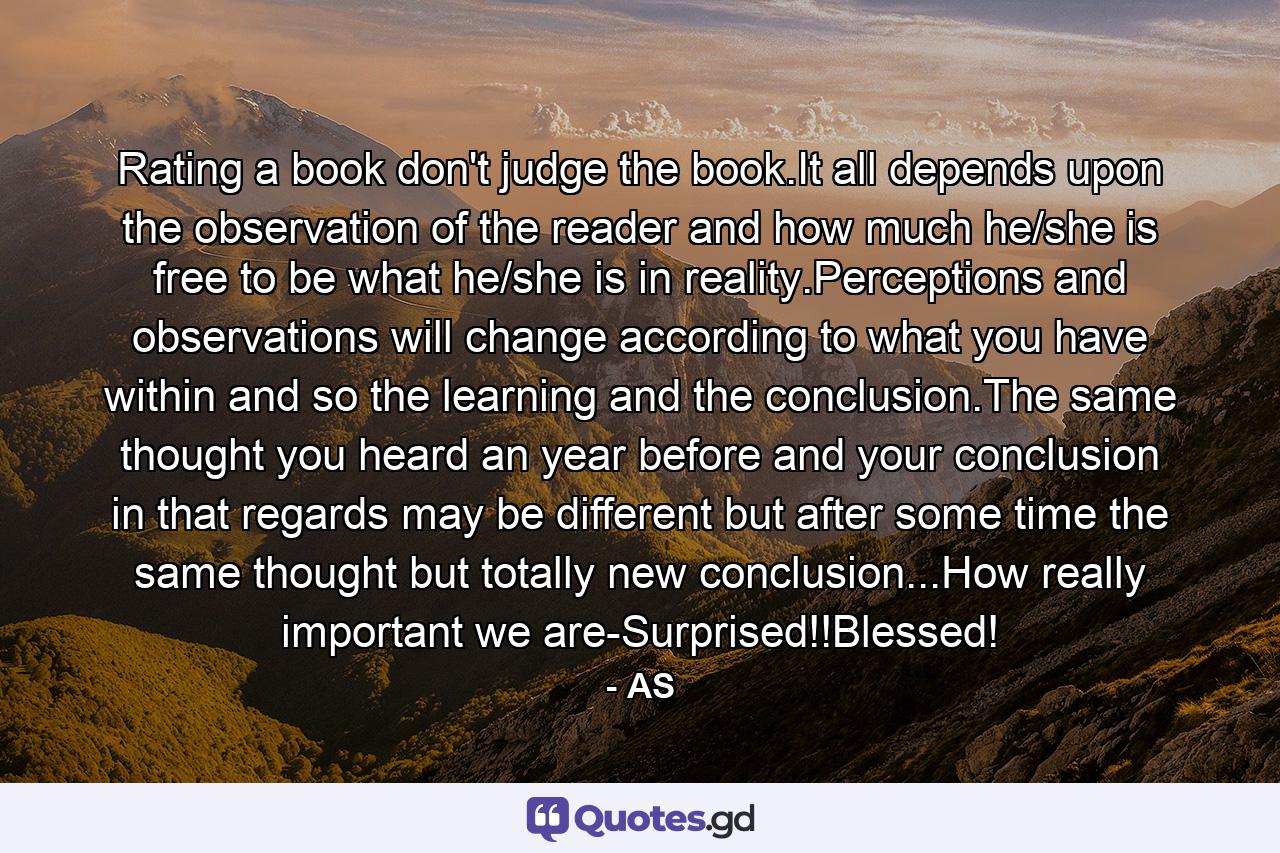 Rating a book don't judge the book.It all depends upon the observation of the reader and how much he/she is free to be what he/she is in reality.Perceptions and observations will change according to what you have within and so the learning and the conclusion.The same thought you heard an year before and your conclusion in that regards may be different but after some time the same thought but totally new conclusion...How really important we are-Surprised!!Blessed! - Quote by AS