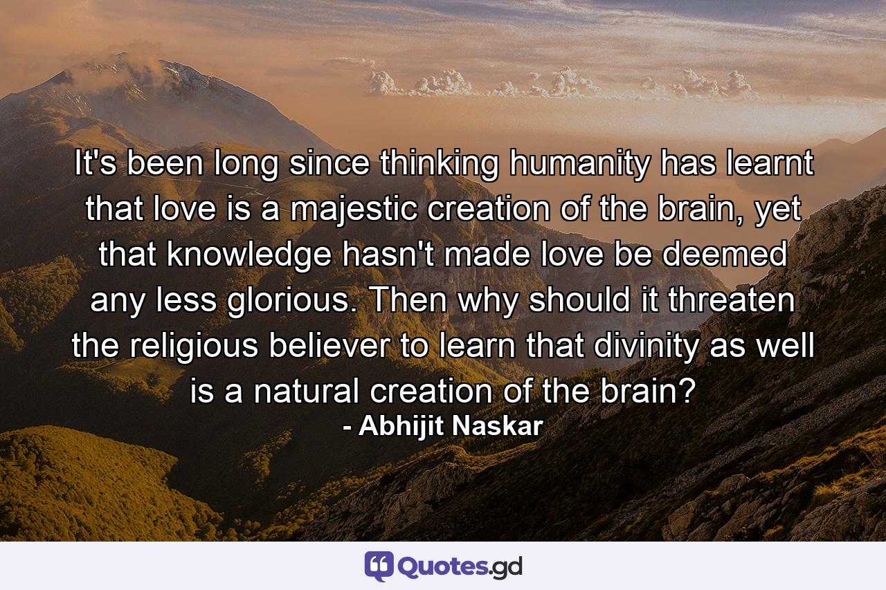 It's been long since thinking humanity has learnt that love is a majestic creation of the brain, yet that knowledge hasn't made love be deemed any less glorious. Then why should it threaten the religious believer to learn that divinity as well is a natural creation of the brain? - Quote by Abhijit Naskar