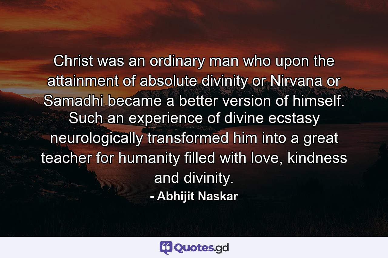 Christ was an ordinary man who upon the attainment of absolute divinity or Nirvana or Samadhi became a better version of himself. Such an experience of divine ecstasy neurologically transformed him into a great teacher for humanity filled with love, kindness and divinity. - Quote by Abhijit Naskar