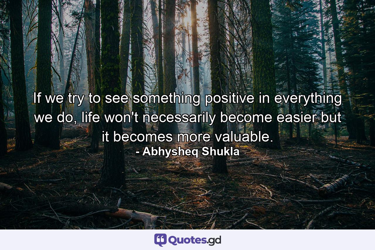 If we try to see something positive in everything we do, life won't necessarily become easier but it becomes more valuable. - Quote by Abhysheq Shukla