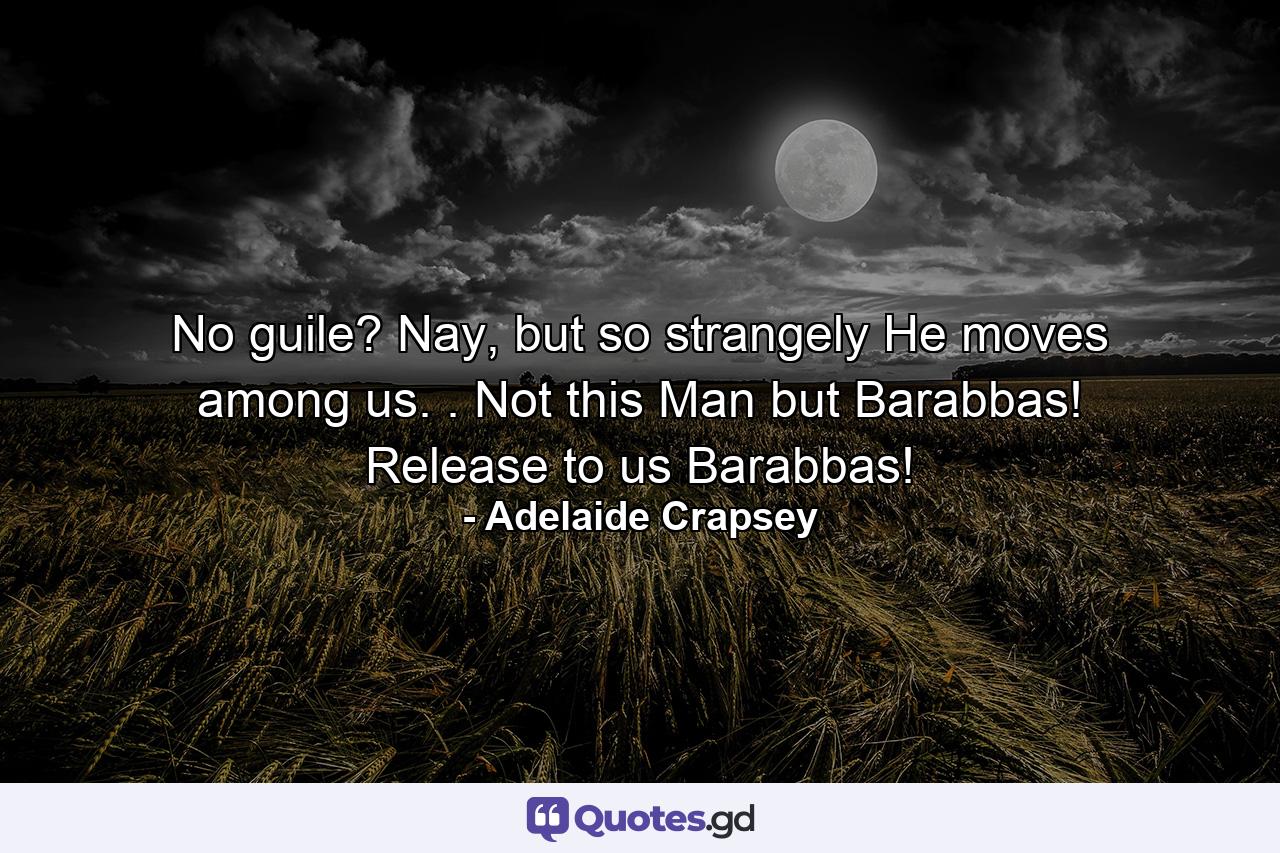 No guile? Nay, but so strangely He moves among us. . Not this Man but Barabbas! Release to us Barabbas! - Quote by Adelaide Crapsey