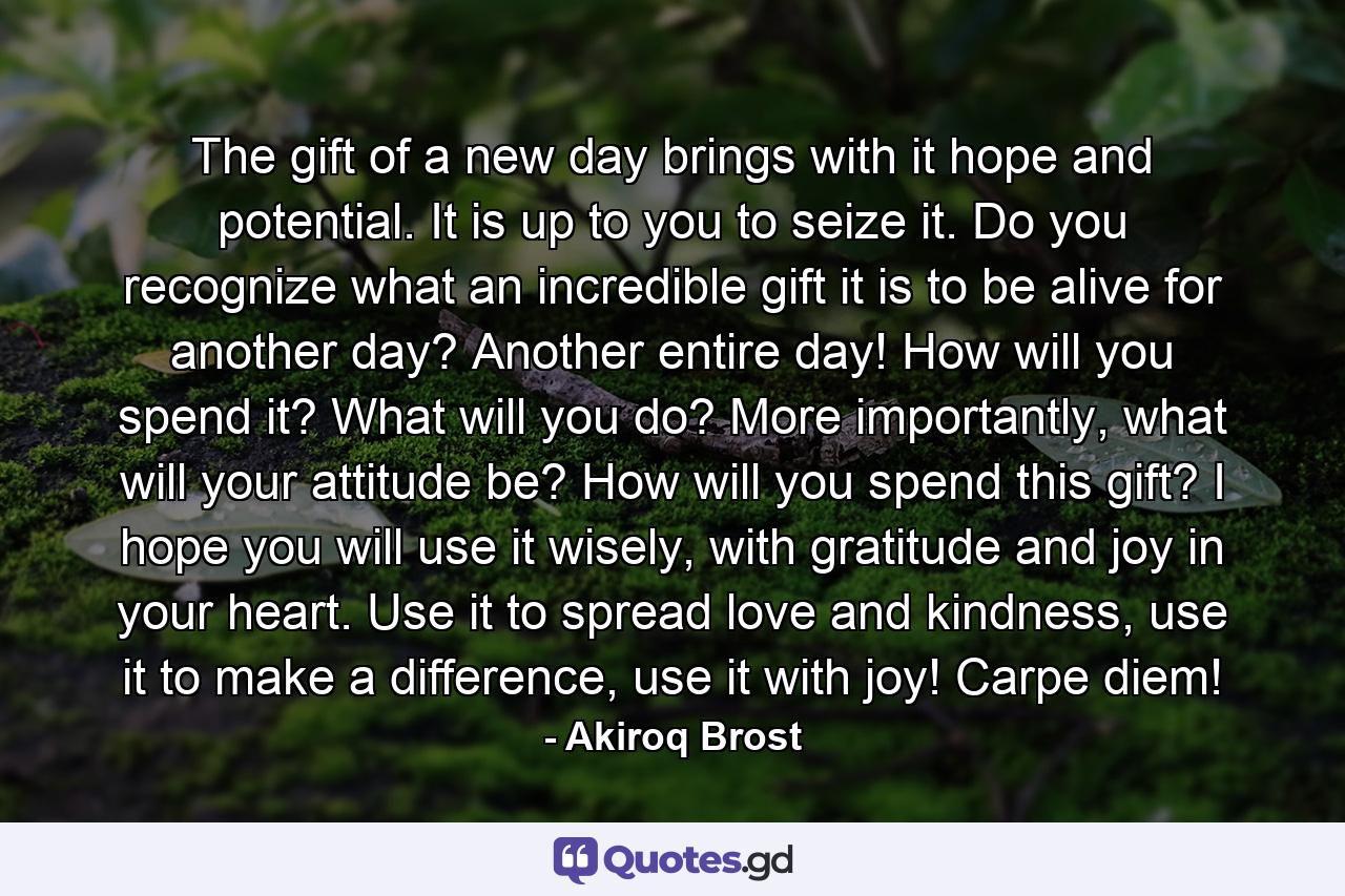 The gift of a new day brings with it hope and potential. It is up to you to seize it. Do you recognize what an incredible gift it is to be alive for another day? Another entire day! How will you spend it? What will you do? More importantly, what will your attitude be? How will you spend this gift? I hope you will use it wisely, with gratitude and joy in your heart. Use it to spread love and kindness, use it to make a difference, use it with joy! Carpe diem! - Quote by Akiroq Brost