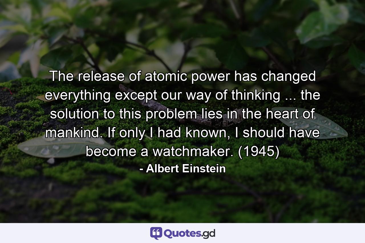 The release of atomic power has changed everything except our way of thinking ... the solution to this problem lies in the heart of mankind. If only I had known, I should have become a watchmaker. (1945) - Quote by Albert Einstein