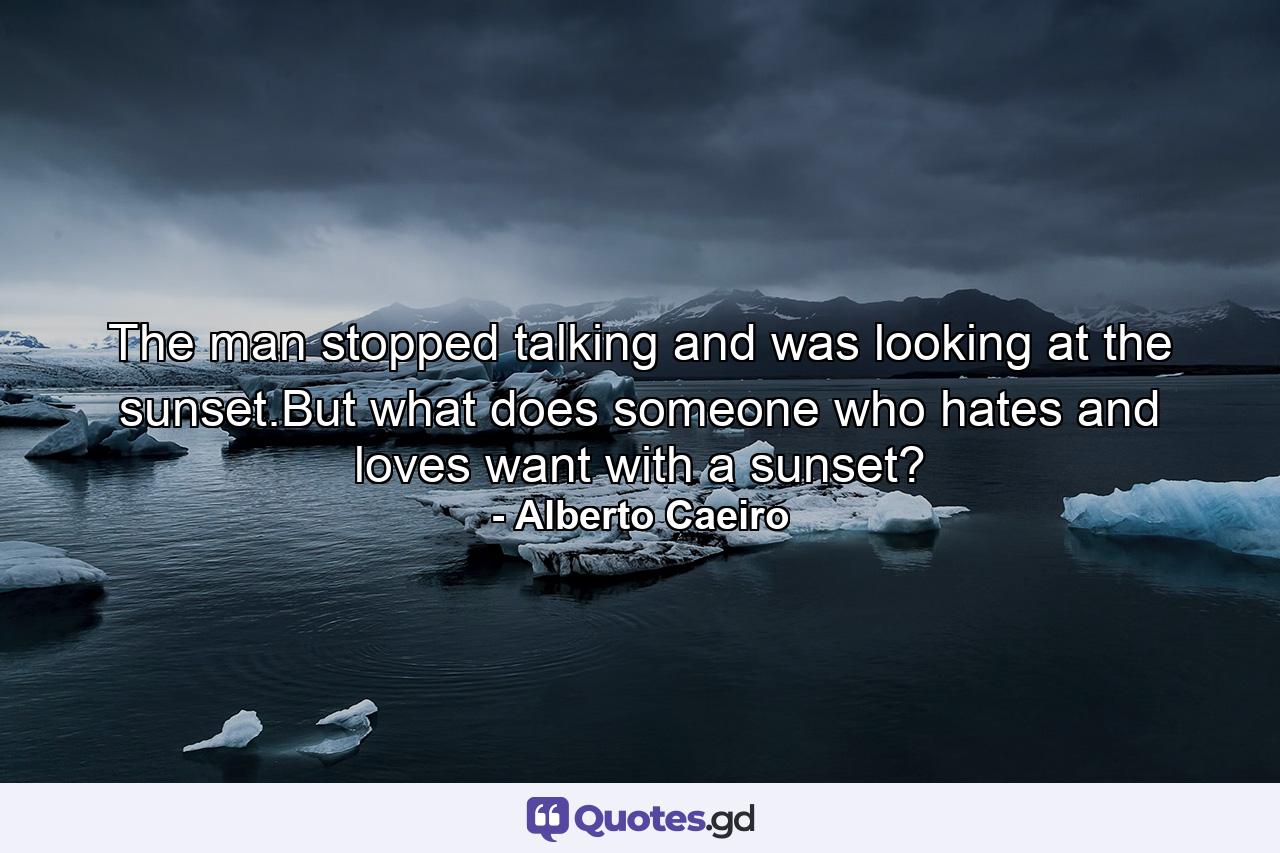 The man stopped talking and was looking at the sunset.But what does someone who hates and loves want with a sunset? - Quote by Alberto Caeiro