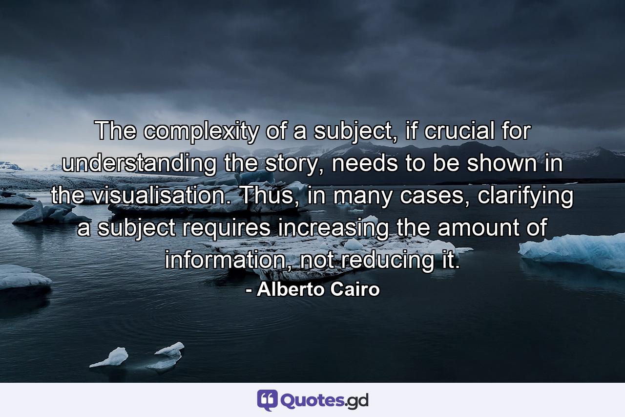 The complexity of a subject, if crucial for understanding the story, needs to be shown in the visualisation. Thus, in many cases, clarifying a subject requires increasing the amount of information, not reducing it. - Quote by Alberto Cairo